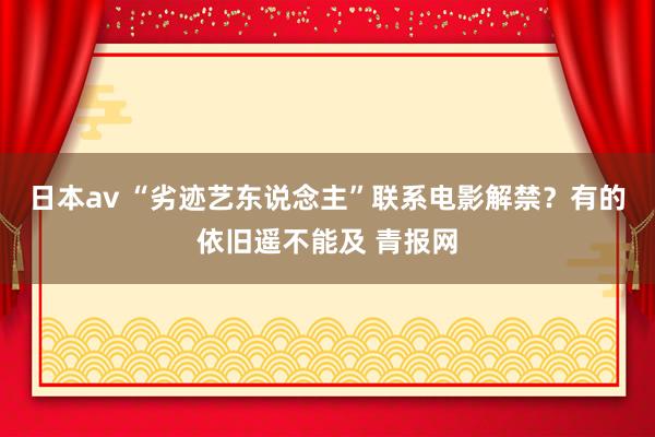 日本av “劣迹艺东说念主”联系电影解禁？有的依旧遥不能及 青报网