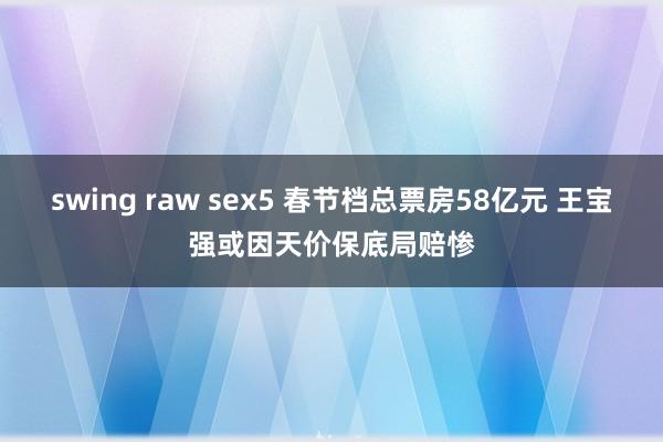 swing raw sex5 春节档总票房58亿元 王宝强或因天价保底局赔惨