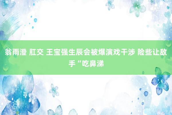 翁雨澄 肛交 王宝强生辰会被爆演戏干涉 险些让敌手“吃鼻涕