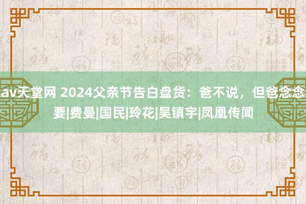 av天堂网 2024父亲节告白盘货：爸不说，但爸念念要|费曼|国民|玲花|吴镇宇|凤凰传闻