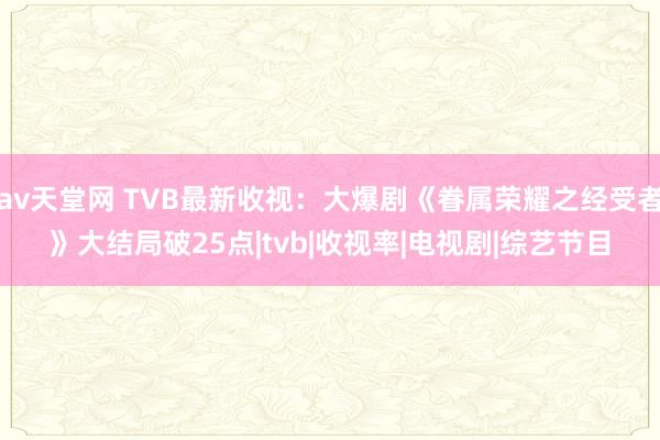 av天堂网 TVB最新收视：大爆剧《眷属荣耀之经受者》大结局破25点|tvb|收视率|电视剧|综艺节目