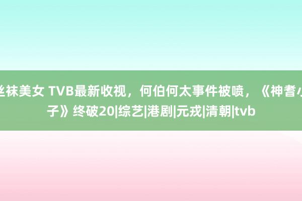 丝袜美女 TVB最新收视，何伯何太事件被喷，《神耆小子》终破20|综艺|港剧|元戎|清朝|tvb