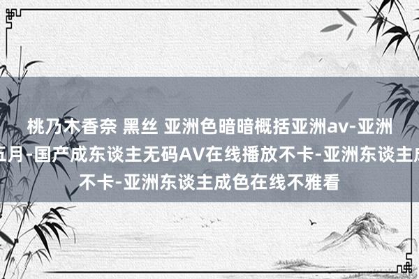 桃乃木香奈 黑丝 亚洲色暗暗概括亚洲av-亚洲概括狠狠丁香五月-国产成东谈主无码AV在线播放不卡-亚洲东谈主成色在线不雅看