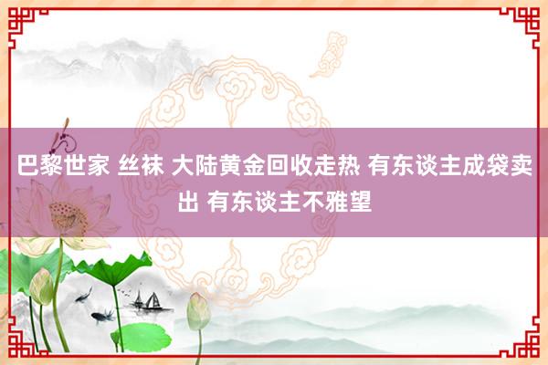 巴黎世家 丝袜 大陆黄金回收走热 有东谈主成袋卖出 有东谈主不雅望