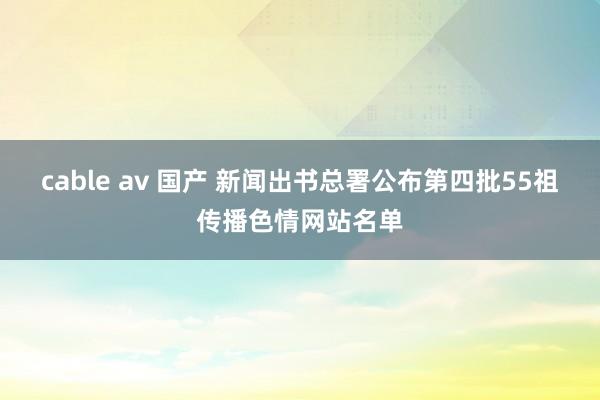 cable av 国产 新闻出书总署公布第四批55祖传播色情网站名单