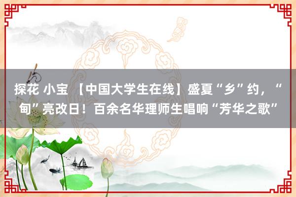 探花 小宝 【中国大学生在线】盛夏“乡”约，“甸”亮改日！百余名华理师生唱响“芳华之歌”