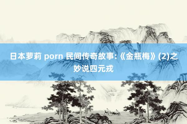 日本萝莉 porn 民间传奇故事:《金瓶梅》(2)之妙说四元戎