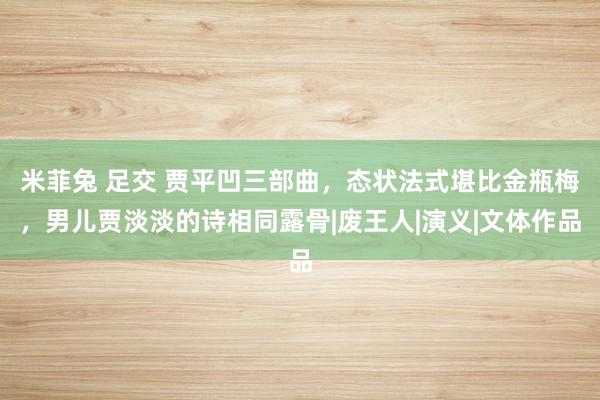 米菲兔 足交 贾平凹三部曲，态状法式堪比金瓶梅，男儿贾淡淡的诗相同露骨|废王人|演义|文体作品