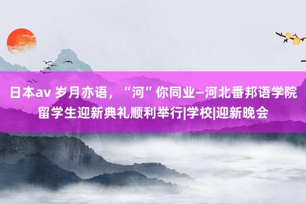 日本av 岁月亦语，“河”你同业—河北番邦语学院留学生迎新典礼顺利举行|学校|迎新晚会