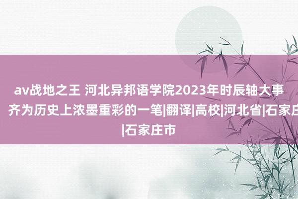 av战地之王 河北异邦语学院2023年时辰轴大事记，齐为历史上浓墨重彩的一笔|翻译|高校|河北省|石家庄市