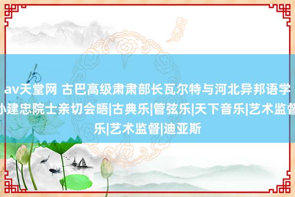 av天堂网 古巴高级肃肃部长瓦尔特与河北异邦语学院校长孙建忠院士亲切会晤|古典乐|管弦乐|天下音乐|艺术监督|迪亚斯