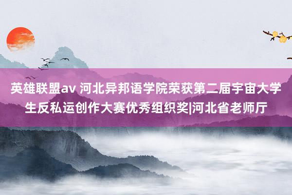 英雄联盟av 河北异邦语学院荣获第二届宇宙大学生反私运创作大赛优秀组织奖|河北省老师厅