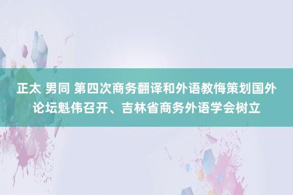 正太 男同 第四次商务翻译和外语教悔策划国外论坛魁伟召开、吉林省商务外语学会树立