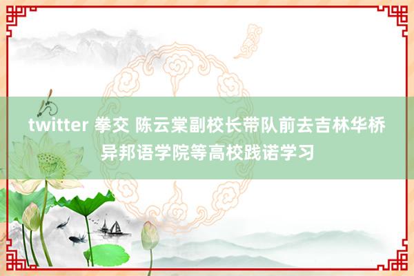 twitter 拳交 陈云棠副校长带队前去吉林华桥异邦语学院等高校践诺学习