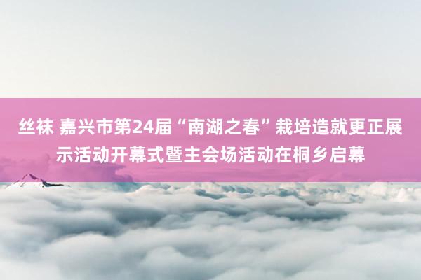 丝袜 嘉兴市第24届“南湖之春”栽培造就更正展示活动开幕式暨主会场活动在桐乡启幕