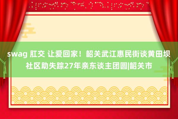 swag 肛交 让爱回家！韶关武江惠民街谈黄田坝社区助失踪27年亲东谈主团圆|韶关市