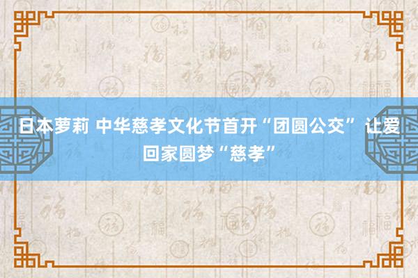 日本萝莉 中华慈孝文化节首开“团圆公交” 让爱回家圆梦“慈孝”