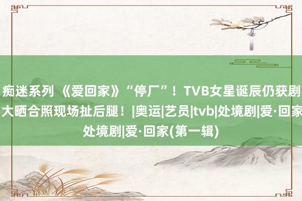 痴迷系列 《爱回家》“停厂”！TVB女星诞辰仍获剧组庆祝！大晒合照现场扯后腿！|奥运|艺员|tvb|处境剧|爱·回家(第一辑)