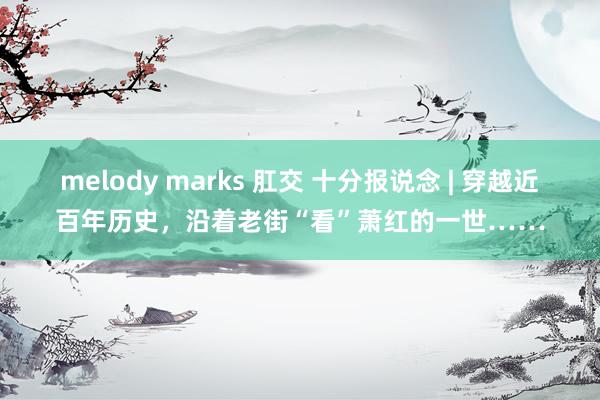 melody marks 肛交 十分报说念 | 穿越近百年历史，沿着老街“看”萧红的一世……