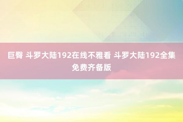 巨臀 斗罗大陆192在线不雅看 斗罗大陆192全集免费齐备版