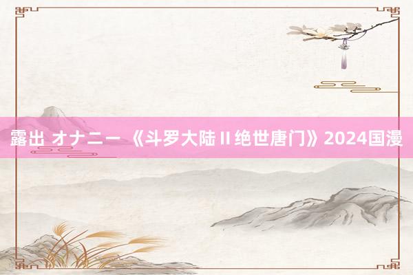 露出 オナニー 《斗罗大陆Ⅱ绝世唐门》2024国漫