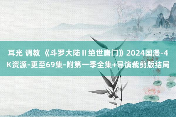 耳光 调教 《斗罗大陆Ⅱ绝世唐门》2024国漫-4K资源-更至69集-附第一季全集+导演裁剪版结局