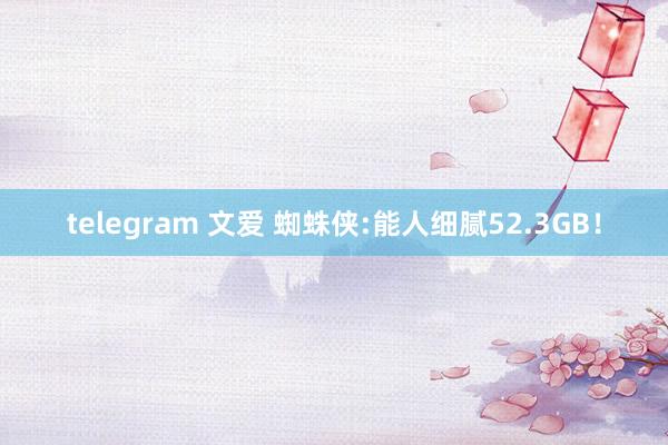 telegram 文爱 蜘蛛侠:能人细腻52.3GB！