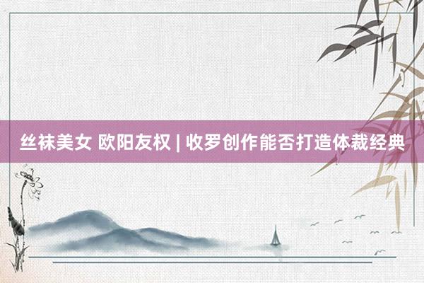 丝袜美女 欧阳友权 | 收罗创作能否打造体裁经典