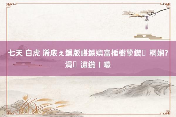 七天 白虎 浠庡ぇ鏁版嵁鐪嬩富棰樹箰鍥粡娴?涓潚鍦ㄧ嚎