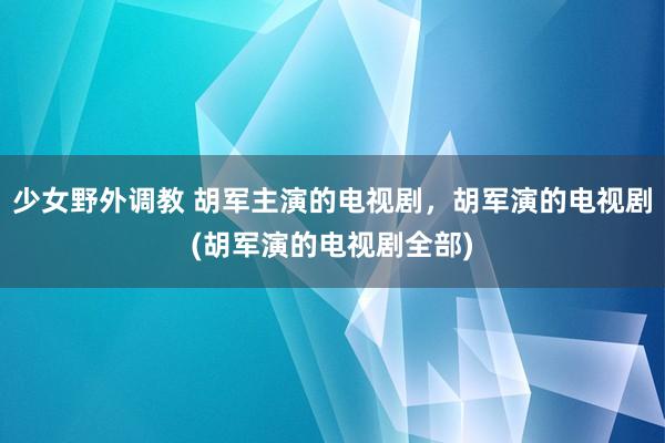 少女野外调教 胡军主演的电视剧，胡军演的电视剧(胡军演的电视剧全部)