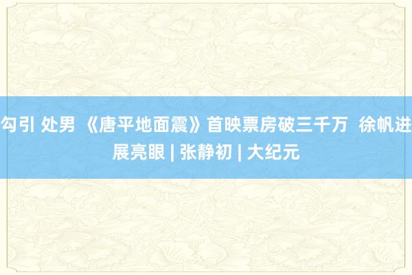 勾引 处男 《唐平地面震》首映票房破三千万  徐帆进展亮眼 | 张静初 | 大纪元