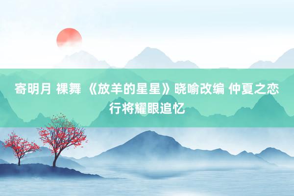 寄明月 裸舞 《放羊的星星》晓喻改编 仲夏之恋行将耀眼追忆