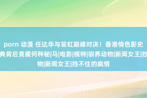 porn 动漫 任达华与翁虹巅峰对决！香港情色影史新篇章，经典背后竟藏何种秘|马|电影|模特|驯养动物|新闻女王|挡不住的疯情