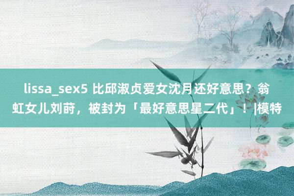 lissa_sex5 比邱淑贞爱女沈月还好意思？翁虹女儿刘莳，被封为「最好意思星二代」！|模特