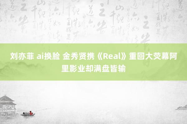 刘亦菲 ai换脸 金秀贤携《Real》重回大荧幕阿里影业却满盘皆输