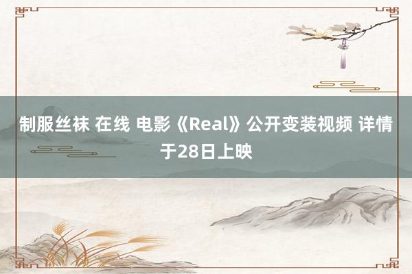 制服丝袜 在线 电影《Real》公开变装视频 详情于28日上映