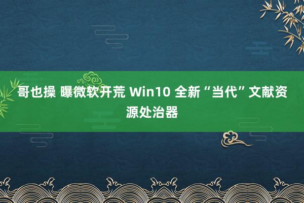 哥也操 曝微软开荒 Win10 全新“当代”文献资源处治器