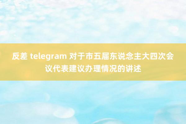 反差 telegram 对于市五届东说念主大四次会议代表建议办理情况的讲述