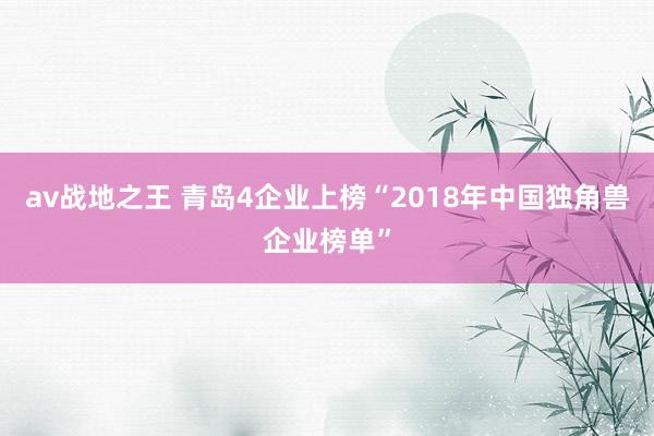 av战地之王 青岛4企业上榜“2018年中国独角兽企业榜单”