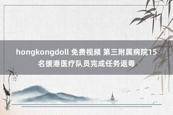 hongkongdoll 免费视频 第三附属病院15名援港医疗队员完成任务返粤