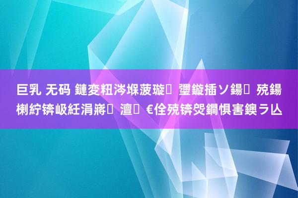 巨乳 无码 鏈変粈涔堢菠璇瓕鏇插ソ鍚殑鍚楋紵锛岋紝涓嶈澶€佺殑锛焈鐧惧害鐭ラ亾