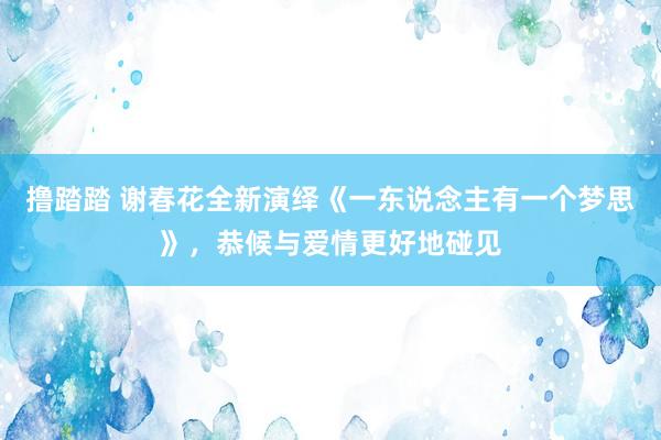 撸踏踏 谢春花全新演绎《一东说念主有一个梦思》，恭候与爱情更好地碰见