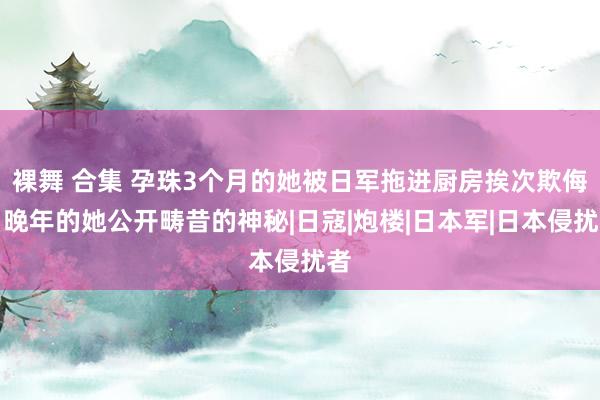 裸舞 合集 孕珠3个月的她被日军拖进厨房挨次欺侮，晚年的她公开畴昔的神秘|日寇|炮楼|日本军|日本侵扰者