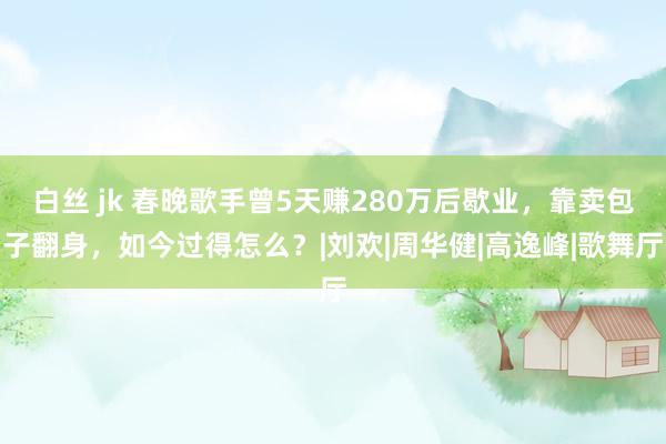 白丝 jk 春晚歌手曾5天赚280万后歇业，靠卖包子翻身，如今过得怎么？|刘欢|周华健|高逸峰|歌舞厅