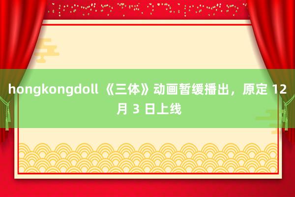 hongkongdoll 《三体》动画暂缓播出，原定 12 月 3 日上线