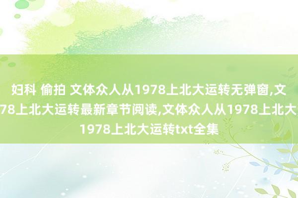 妇科 偷拍 文体众人从1978上北大运转无弹窗，文体众人从1978上北大运转最新章节阅读，文体众人从1978上北大运转txt全集