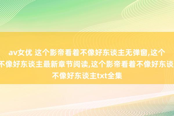 av女优 这个影帝看着不像好东谈主无弹窗，这个影帝看着不像好东谈主最新章节阅读，这个影帝看着不像好东谈主txt全集