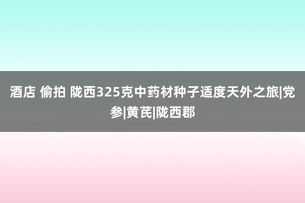 酒店 偷拍 陇西325克中药材种子适度天外之旅|党参|黄芪|陇西郡