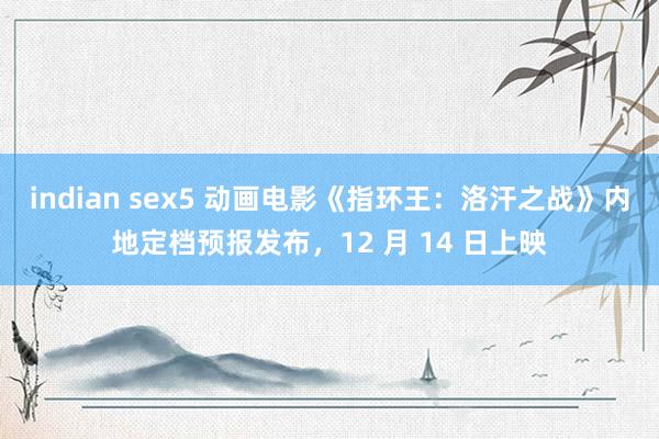 indian sex5 动画电影《指环王：洛汗之战》内地定档预报发布，12 月 14 日上映