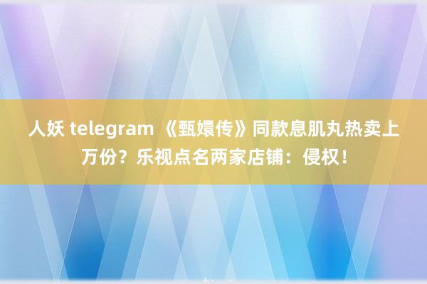 人妖 telegram 《甄嬛传》同款息肌丸热卖上万份？乐视点名两家店铺：侵权！